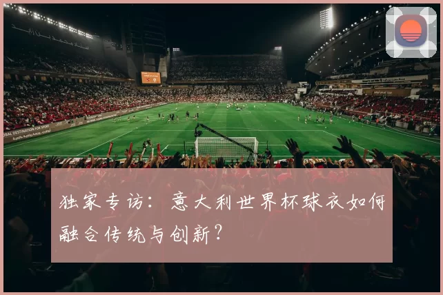 独家专访：意大利世界杯球衣如何融合传统与创新？