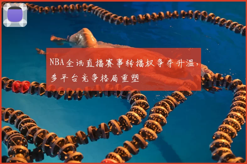 NBA全讯直播赛事转播权争夺升温，多平台竞争格局重塑