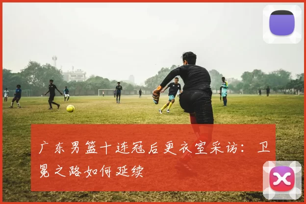 广东男篮十连冠后更衣室采访:卫冕之路如何延续