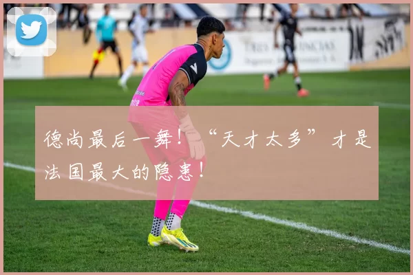 德尚最后一舞！“天才太多”才是法国最大的隐患！