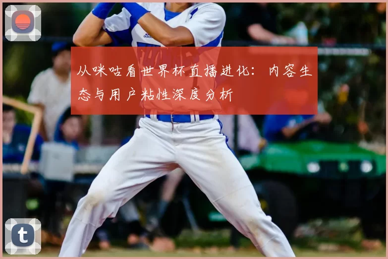 从咪咕看世界杯直播进化：内容生态与用户粘性深度分析