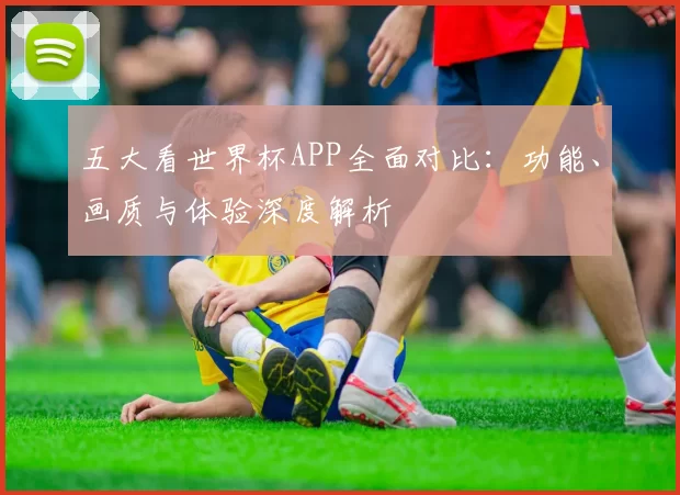 五大看世界杯APP全面对比：功能、画质与体验深度解析