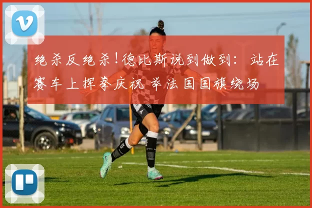 绝杀反绝杀!德比斯说到做到:站在赛车上挥拳庆祝 举法国国旗绕场
