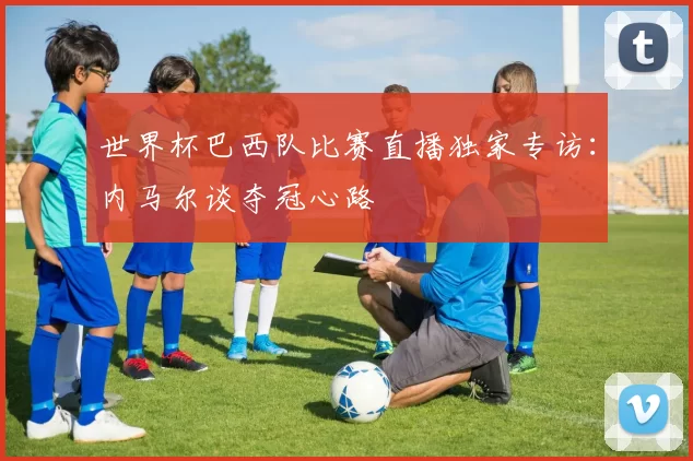 世界杯巴西队比赛直播独家专访：内马尔谈夺冠心路