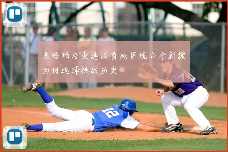 老哈珀与麦迪谈首轮困境公牛新援为何选择挑战历史