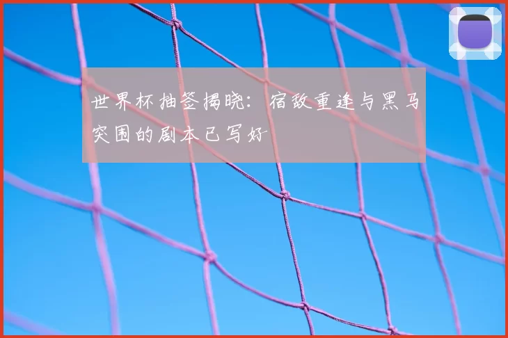 世界杯抽签揭晓：宿敌重逢与黑马突围的剧本已写好