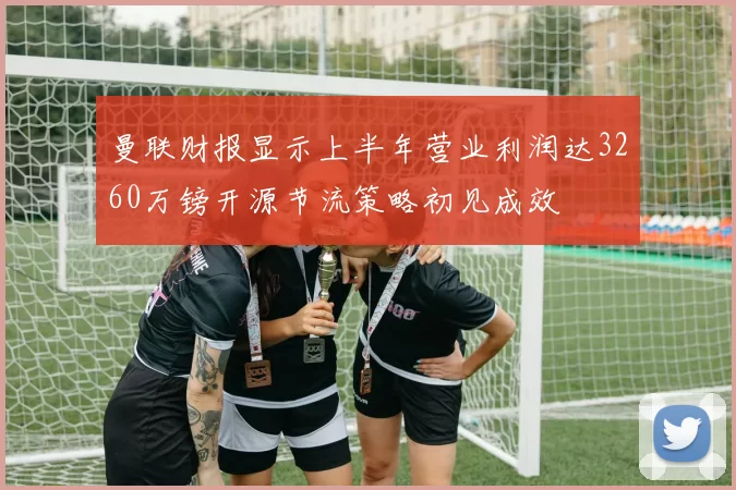 曼联财报显示上半年营业利润达3260万镑开源节流策略初见成效