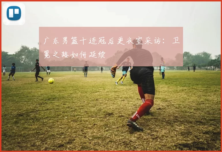 广东男篮十连冠后更衣室采访:卫冕之路如何延续