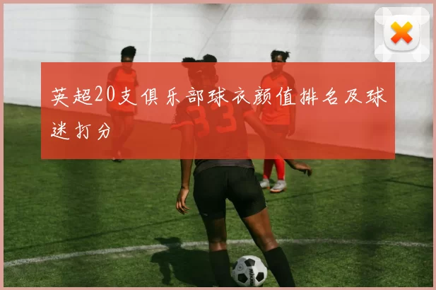 英超20支俱乐部球衣颜值排名及球迷打分