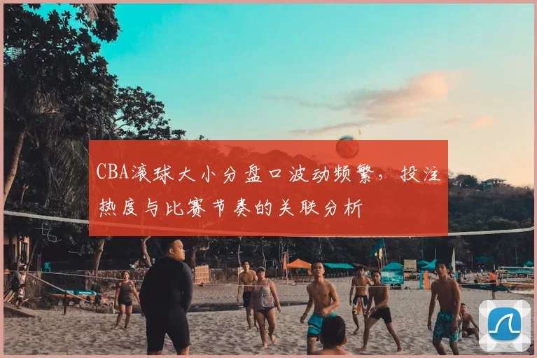 CBA滚球大小分盘口波动频繁，投注热度与比赛节奏的关联分析