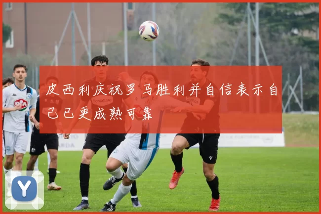 皮西利庆祝罗马胜利并自信表示自己已更成熟可靠