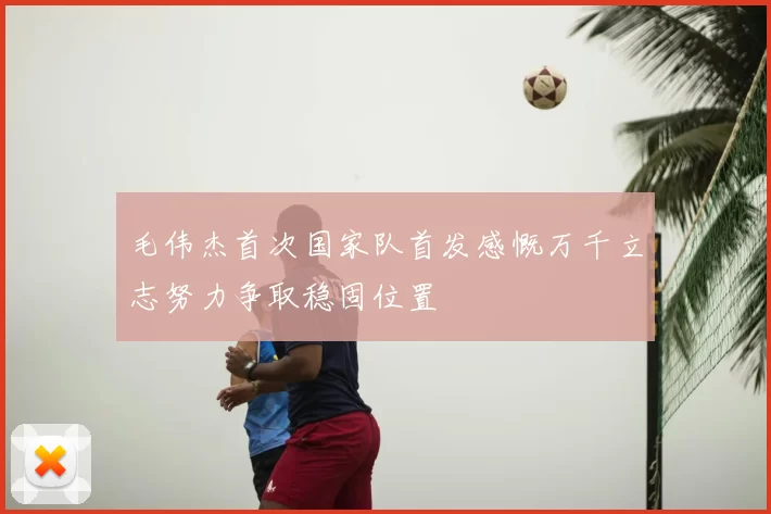 毛伟杰首次国家队首发感慨万千立志努力争取稳固位置