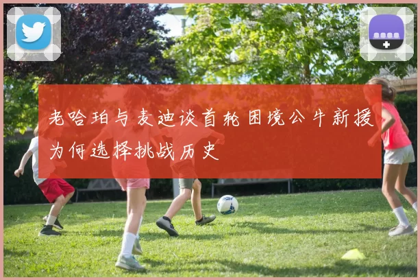 老哈珀与麦迪谈首轮困境公牛新援为何选择挑战历史