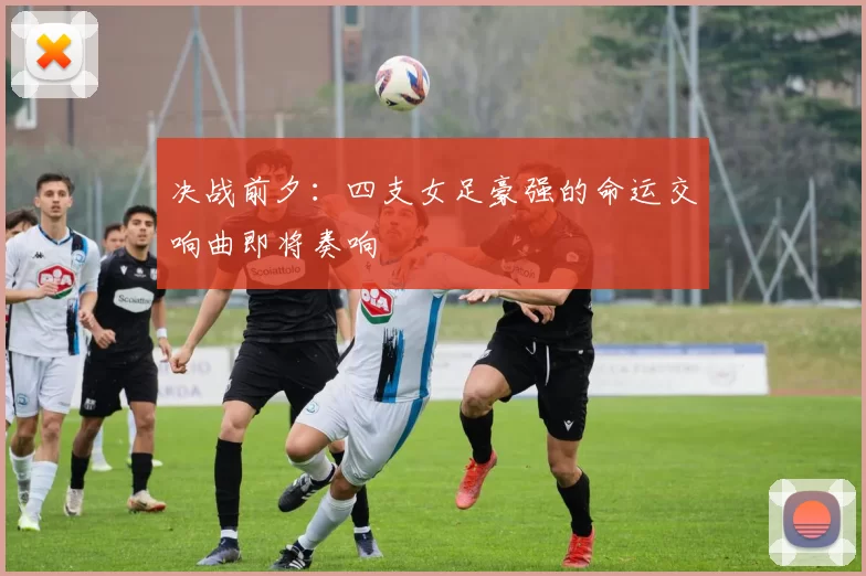 决战前夕：四支女足豪强的命运交响曲即将奏响
