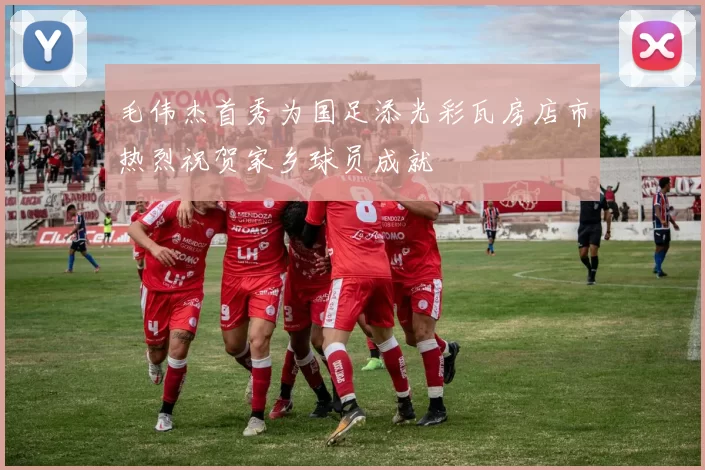 毛伟杰首秀为国足添光彩瓦房店市热烈祝贺家乡球员成就
