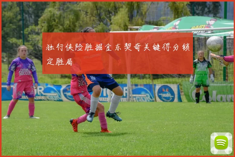 独行侠险胜掘金东契奇关键得分锁定胜局