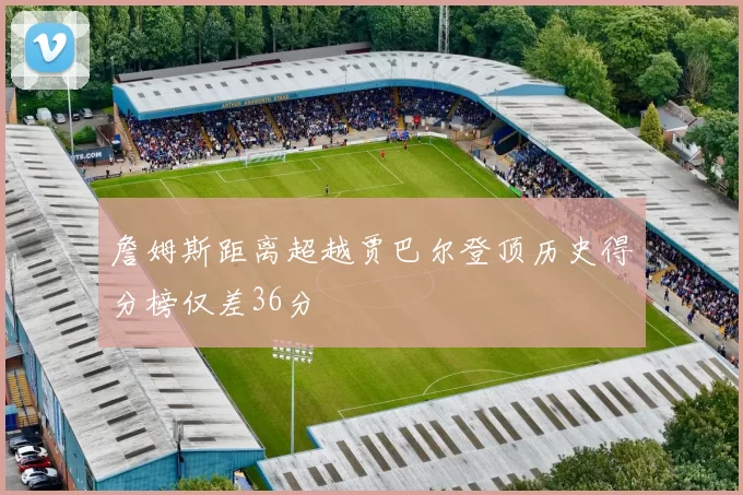 詹姆斯距离超越贾巴尔登顶历史得分榜仅差36分