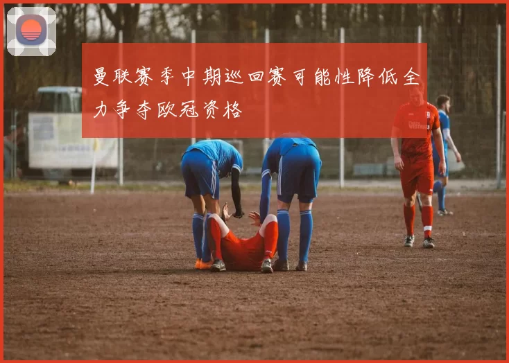曼联赛季中期巡回赛可能性降低全力争夺欧冠资格