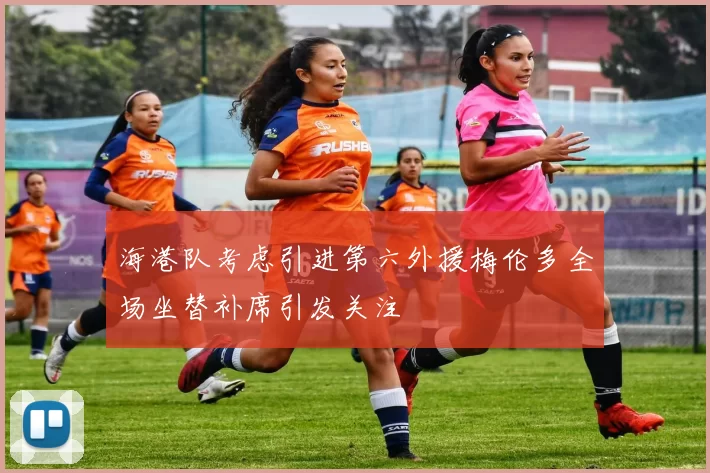 海港队考虑引进第六外援梅伦多全场坐替补席引发关注