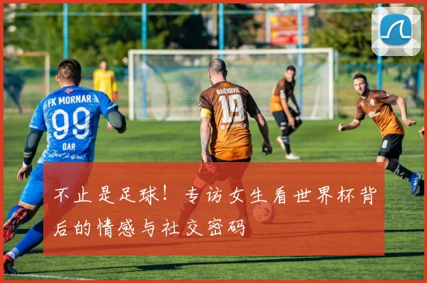 不止是足球！专访女生看世界杯背后的情感与社交密码