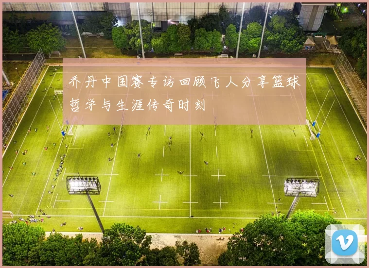 乔丹中国赛专访回顾飞人分享篮球哲学与生涯传奇时刻