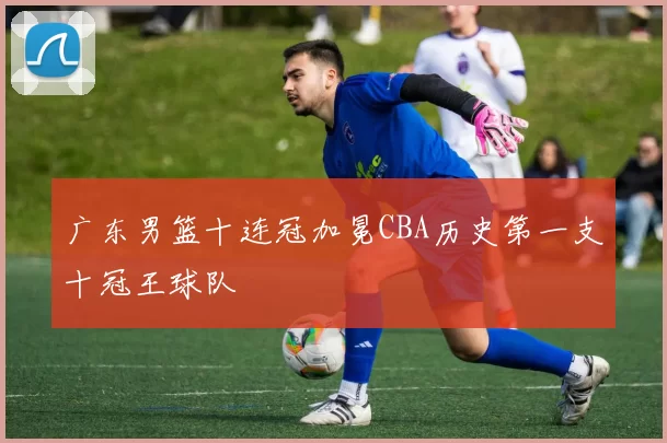 广东男篮十连冠加冕CBA历史第一支十冠王球队