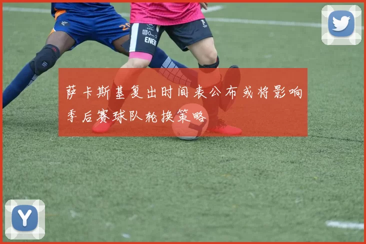 萨卡斯基复出时间表公布或将影响季后赛球队轮换策略