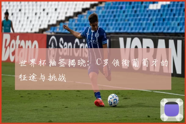 世界杯抽签揭晓：C罗领衔葡萄牙的征途与挑战