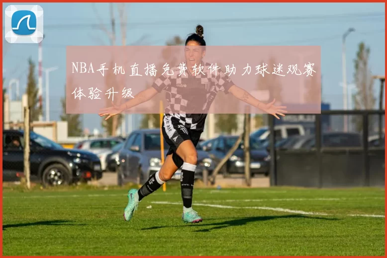 NBA手机直播免费软件助力球迷观赛体验升级