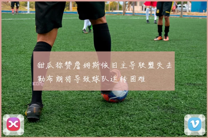 甜瓜称赞詹姆斯依旧主导联盟失去勒布朗将导致球队运转困难