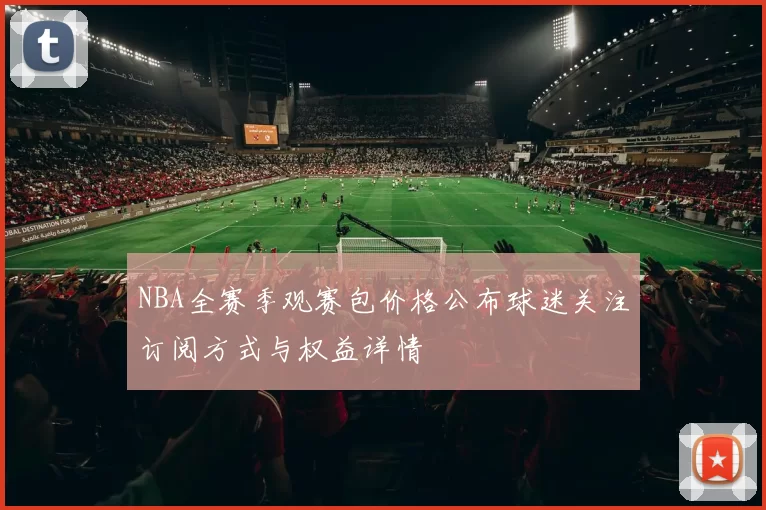 NBA全赛季观赛包价格公布球迷关注订阅方式与权益详情