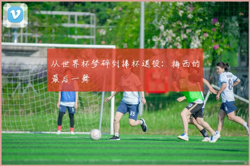 从世界杯梦碎到捧杯退役：梅西的最后一舞