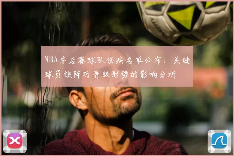 NBA季后赛球队伤病名单公布，关键球员缺阵对晋级形势的影响分析