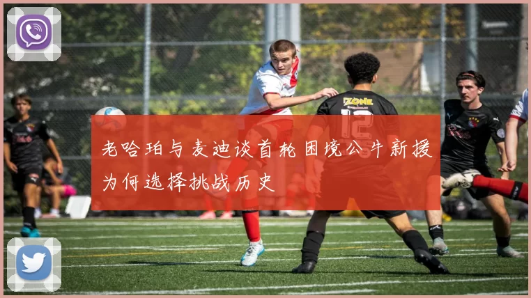 老哈珀与麦迪谈首轮困境公牛新援为何选择挑战历史