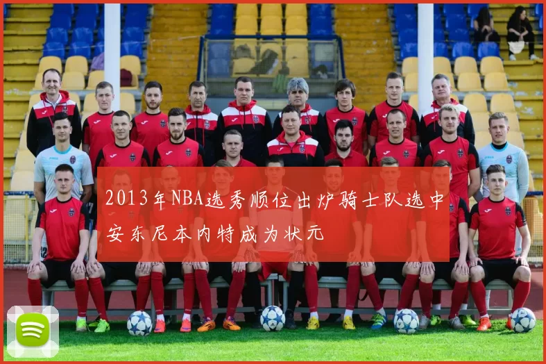 2013年NBA选秀顺位出炉骑士队选中安东尼本内特成为状元