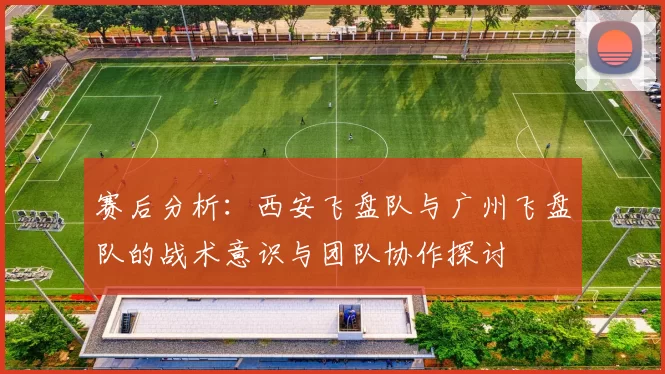 赛后分析:西安飞盘队与广州飞盘队的战术意识与团队协作探讨