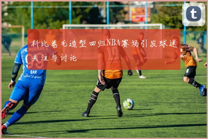 科比卷毛造型回归NBA赛场引发球迷关注与讨论
