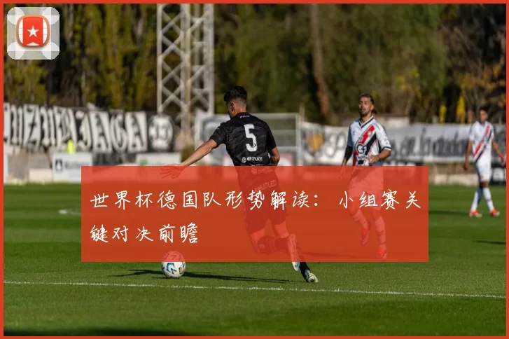 世界杯德国队形势解读：小组赛关键对决前瞻