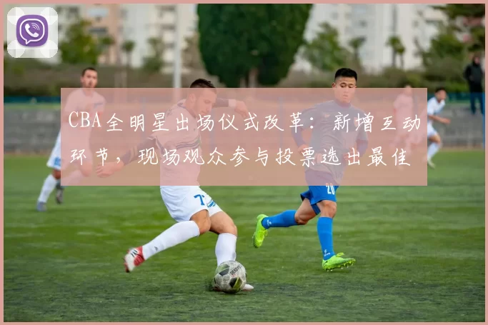 CBA全明星出场仪式改革：新增互动环节，现场观众参与投票选出最佳表演