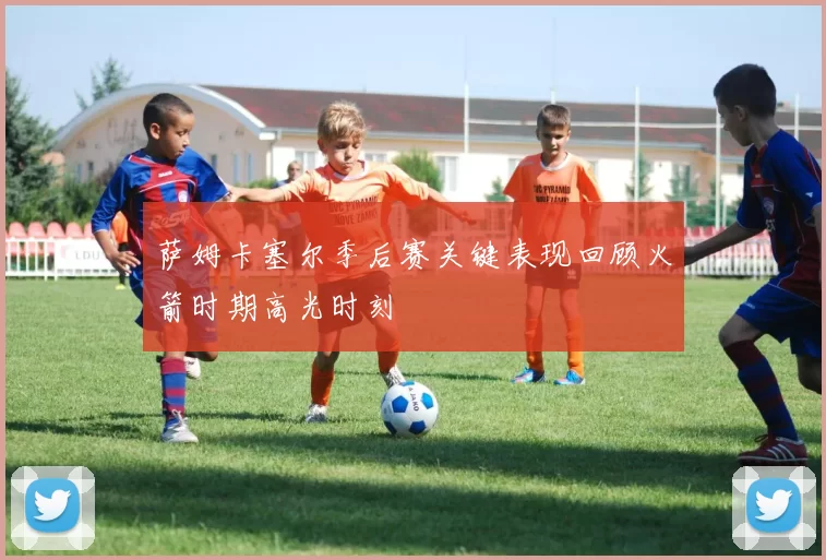 萨姆卡塞尔季后赛关键表现回顾火箭时期高光时刻