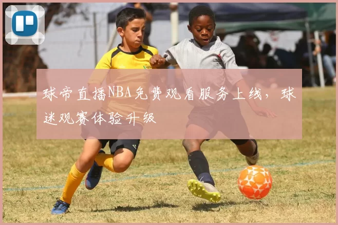 球帝直播NBA免费观看服务上线，球迷观赛体验升级