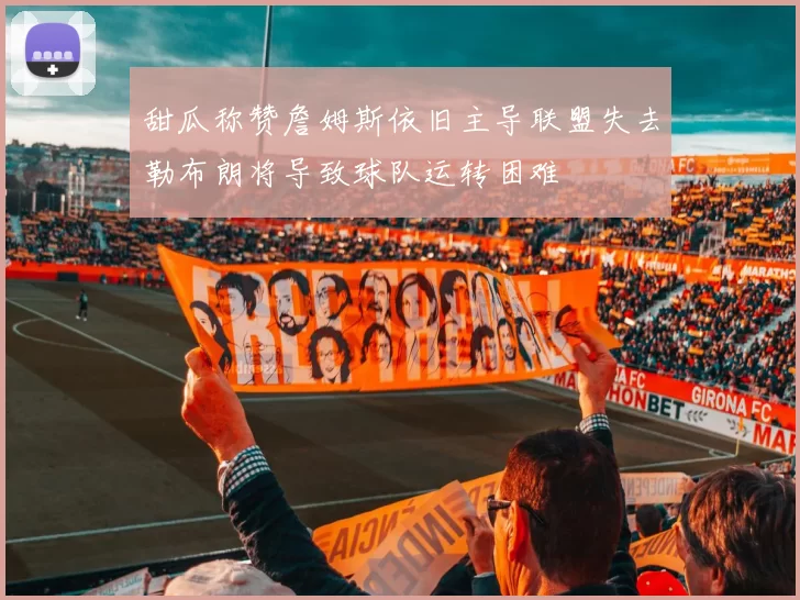 甜瓜称赞詹姆斯依旧主导联盟失去勒布朗将导致球队运转困难