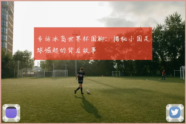 专访冰岛世界杯国脚:揭秘小国足球崛起的背后故事