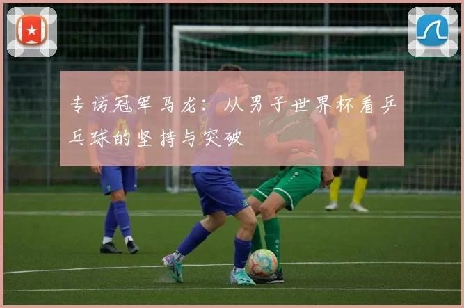 专访冠军马龙:从男子世界杯看乒乓球的坚持与突破