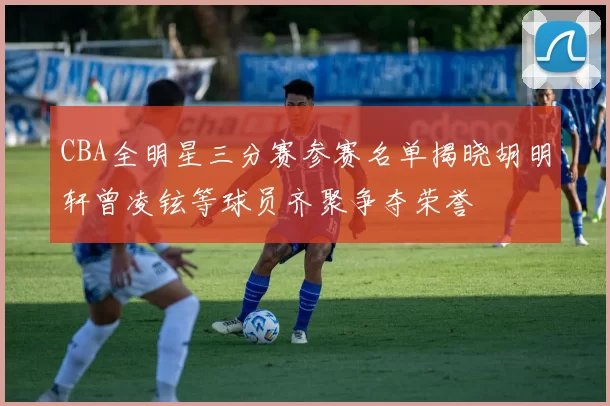 CBA全明星三分赛参赛名单揭晓胡明轩曾凌铉等球员齐聚争夺荣誉