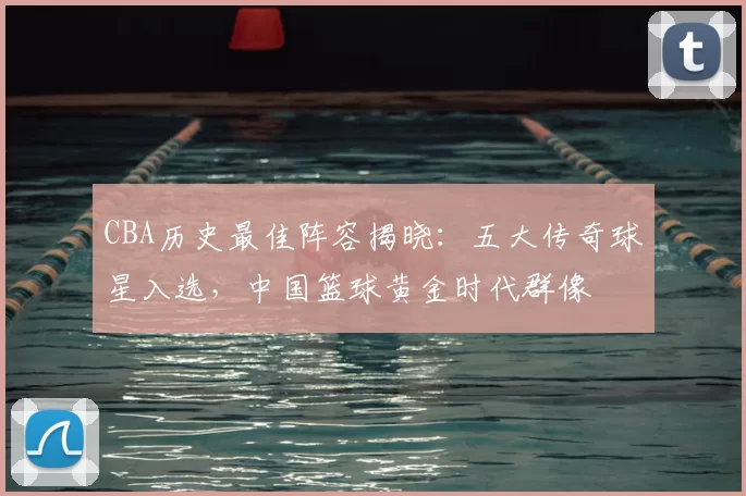 CBA历史最佳阵容揭晓：五大传奇球星入选，中国篮球黄金时代群像