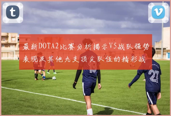 最新DOTA2比赛分析揭示V5战队强势表现及其他九支顶尖队伍的精彩战术