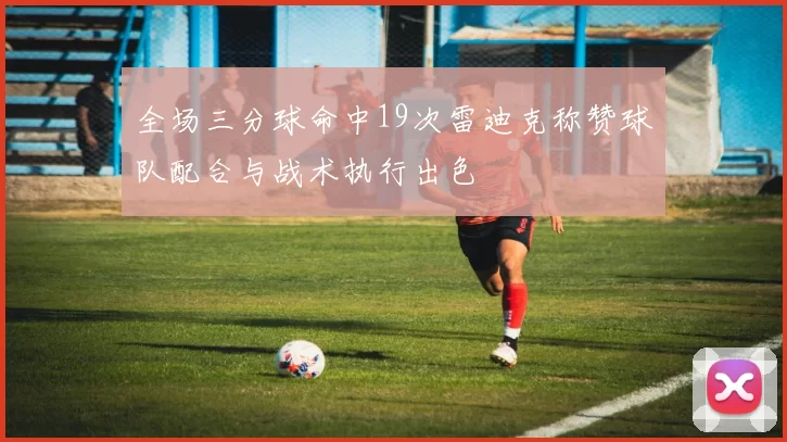 全场三分球命中19次雷迪克称赞球队配合与战术执行出色