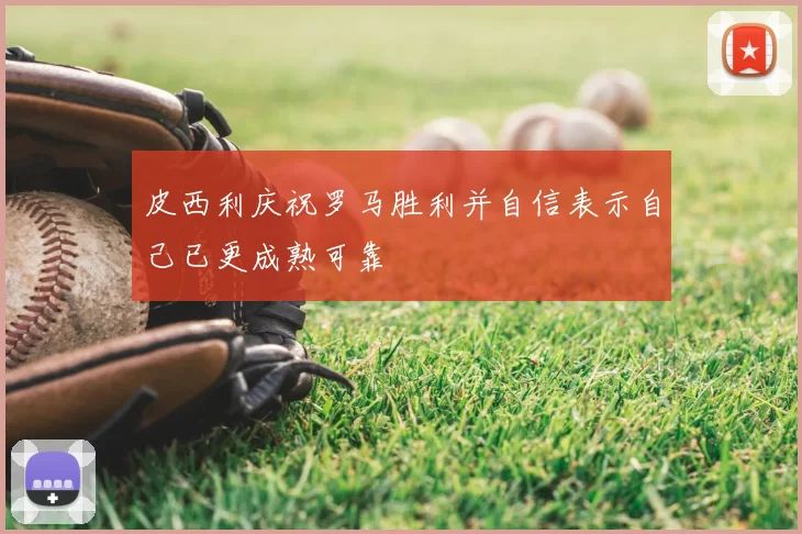 皮西利庆祝罗马胜利并自信表示自己已更成熟可靠