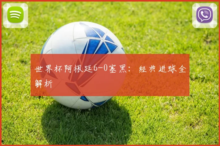 世界杯阿根廷6-0塞黑：经典进球全解析